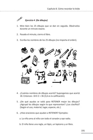 191
Capítulo 8. Cómo recordar lo leído

Ejercicio 4 (De dibujos)
1. Mire bien los 25 dibujos que se dan en seguida. Obsérvelos
durante un minuto exacto.
2. Pasado el minuto, cierre el libro.
3. Escriba los nombres de los 25 dibujos (no importa el orden).
4. ¿Cuántos nombres de dibujos acertó? Supongamos que acertó
18. Entonces: 18 X 2 = 36 (3,6 es la calificación).
5. ¿De qué ayudas se valió para RETENER mejor los dibujos?
¿Agrupó los dibujos según lo que representan? ¿Los clasificó?
(Según el uso, material, lugar, especie, etc.)
6. ¿Hizo oraciones que ayudan a RETENER? Ejemplos:
a. La niña ama al niño con todo el corazón y oye radio.
b. El niño Ɵene una regla, un lápiz, un lapicero y un libro.
1
2
3
4
5
6
7
8
9
10
11
12 13 14
15
16
17
18
19
20 21
22
23
24
25
 