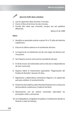 Alberto ArisƟzábal
194

Ejercicio 8 (De ideas aisladas)
1. Lea las siguientes ideas durante 2 minutos.
2. Cierre el libro al terminar los dos minutos.
3. Escriba diez ideas que recuerde, aunque sea con palabras
diferentes.
Marzo 21 de 1990
Ideas:
1. Namibia se aprestaba anoche a poner fin a 75 años de dominio
sudafricano.
2. Esta era la úlƟma colonia en el conƟnente africano.
3. La mayoría de sus habitantes son de raza negra; los blancos son
muy pocos.
4. Sam Nujoma asume como primer presidente del país.
5. El 20 de marzo será declarado como el día de la independencia
de este nuevo país.
6. Nujoma lideró el movimiento izquierdista “Organización del
Pueblo de Namibia” durante 23 años.
7. Dignatarios y diplomáƟcos extranjeros llegaron a la capital del
país para celebrar el acontecimiento.
8. El dominio de Sudáfrica sobre Namibia finalizará con un discurso
del presidente sudafricano, Frederick de Klerk.
9. Decoraciones con los colores nacionales adornaban las
principales calles y almacenes.
10. Los trabajadores arreglaban los podios e instalaciones donde se
llevarán a cabo los festejos.
 