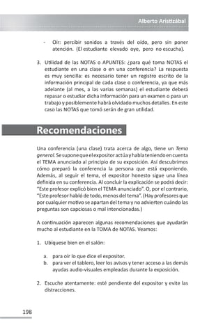 Alberto ArisƟzábal
198
- Oír: percibir sonidos a través del oído, pero sin poner
atención. (El estudiante elevado oye, pero no escucha).
3. UƟlidad de las NOTAS o APUNTES: ¿para qué toma NOTAS el
estudiante en una clase o en una conferencia? La respuesta
es muy sencilla: es necesario tener un registro escrito de la
información principal de cada clase o conferencia, ya que más
adelante (al mes, a las varias semanas) el estudiante deberá
repasar o estudiar dicha información para un examen o para un
trabajo y posiblemente habrá olvidado muchos detalles. En este
caso las NOTAS que tomó serán de gran uƟlidad.
Recomendaciones
Una conferencia (una clase) trata acerca de algo, Ɵene un Tema
general.Sesuponequeelexpositoractúayhablateniendoencuenta
el TEMA anunciado al principio de su exposición. Así descubrimos
cómo preparó la conferencia la persona que está exponiendo.
Además, al seguir el tema, el expositor honesto sigue una línea
definida en su conferencia. Al concluir la explicación se podrá decir:
“Este profesor explicó bien el TEMA anunciado”. O, por el contrario,
“Este profesor habló de todo, menos del tema”. (Hay profesores que
por cualquier moƟvo se apartan del tema y no advierten cuándo las
preguntas son capciosas o mal intencionadas.)
A conƟnuación aparecen algunas recomendaciones que ayudarán
mucho al estudiante en la TOMA de NOTAS. Veamos:
1. Ubíquese bien en el salón:
a. para oír lo que dice el expositor.
b. para ver el tablero, leer los avisos y tener acceso a las demás
ayudas audio-visuales empleadas durante la exposición.
2. Escuche atentamente: esté pendiente del expositor y evite las
distracciones.
 