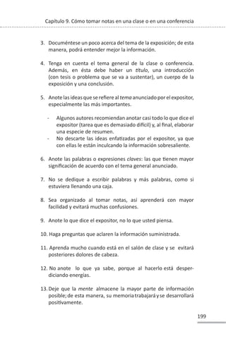 199
Capítulo 9. Cómo tomar notas en una clase o en una conferencia
3. Documéntese un poco acerca del tema de la exposición; de esta
manera, podrá entender mejor la información.
4. Tenga en cuenta el tema general de la clase o conferencia.
Además, en ésta debe haber un ơtulo, una introducción
(con tesis o problema que se va a sustentar), un cuerpo de la
exposición y una conclusión.
5. Anotelasideasqueserefierealtemaanunciadoporelexpositor,
especialmente las más importantes.
- Algunos autores recomiendan anotar casi todo lo que dice el
expositor (tarea que es demasiado diİcil) y, al final, elaborar
una especie de resumen.
- No descarte las ideas enfaƟzadas por el expositor, ya que
con ellas le están inculcando la información sobresaliente.
6. Anote las palabras o expresiones claves: las que Ɵenen mayor
significación de acuerdo con el tema general anunciado.
7. No se dedique a escribir palabras y más palabras, como si
estuviera llenando una caja.
8. Sea organizado al tomar notas, así aprenderá con mayor
facilidad y evitará muchas confusiones.
9. Anote lo que dice el expositor, no lo que usted piensa.
10. Haga preguntas que aclaren la información suministrada.
11. Aprenda mucho cuando está en el salón de clase y se evitará
posteriores dolores de cabeza.
12. No anote lo que ya sabe, porque al hacerlo está desper-
diciando energías.
13.Deje que la mente almacene la mayor parte de información
posible;de esta manera, su memoriatrabajaráyse desarrollará
posiƟvamente.
 