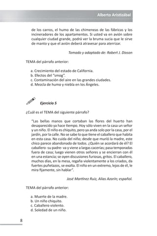Alberto ArisƟzábal
8
de los carros, el humo de las chimeneas de las fábricas y los
incineradores de los apartamentos. Si usted va en avión sobre
cualquier ciudad grande, podrá ver la bruma sucia que le sirve
de manto y que el avión deberá atravesar para aterrizar.
Tomado y adaptado de: Robert J. Dixson
TEMA del párrafo anterior:
a. Crecimiento del estado de California.
b. Efectos del “smog”.
c. Contaminación del aire en las grandes ciudades.
d. Mezcla de humo y niebla en los Ángeles.

Ejercicio 5
¿Cuál es el TEMA del siguiente párrafo?
“Las bellas manos que cortaban las flores del huerto han
desaparecido ya hace Ɵempo. Hoy sólo viven en la casa un señor
y un niño. El niño es chiquito, pero ya anda solo por la casa, por el
jardín, por la calle. No se sabe lo que Ɵene el caballero que habita
en esta casa. No cuida del niño; desde que murió la madre, este
chico parece abandonado de todos. ¿Quién se acordará de él? El
caballero -su padre- va y viene a largas cacerías; pasa temporadas
fuera de casa; luego vienen otros señores y se encierran con él
en una estancia; se oyen discusiones furiosas, gritos. El caballero,
muchos días, en la mesa, regaña violentamente a los criados, da
fuertes puñetazos, se exalta. El niño en un extremo, lejos de él, le
mira fijamente, sin hablar”.
José Marơnez Ruiz, Alias Azorín; español.
TEMA del párrafo anterior:
a. Muerte de la madre.
b. Un niño chiquito.
c. Caballero violento.
d. Soledad de un niño.
 