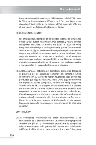 Alberto ArisƟzábal
206
Como resultado de todo esto, el déficit comercial de EE.UU. con
la China se incrementó en 1994 en un 27%, para llegar a un
récord de 29 mil millones de dólares, déficit superado sólo por
el que Ɵenen los Estados Unidos con el Japón.
(3) LA ACCIÓN DE CLINTON
Los encargados de compras de las grandes cadenas de almacenes
de los EE.UU. buscan los arơculos más baratos, y resulta que los
encuentran en China. La mayoría de éstos se sitúan en Hong
Kong (centro de compras de los productos que se fabrican en el
Sureste asiáƟco) y están de acuerdo en que la mejor combinación
de precio y calidad se encuentra en los productos chinos. Este
auge de entrada de productos a territorio estadounidense
conƟnuará por un buen Ɵempo debido a que China es un imán
manufacturero que desplaza a otros países por sus bajos precios
y buena calidad en sus productos como se dijo antes.
(4) Ahora, cuando el gobierno del presidente clinton ha desligado
el progreso de los Derechos Humanos del comercio, China
conƟnuará con su status de nación favorecida (por el cual los
productos que llegan a los EE.UU. de la China pagan un mínimo
de impuesto). Varias compañías, no sólo de Hong Kong y de
Taiwán sino de EE.UU. y Japón, están trasladando sus plantas
de producción a la China. Además de producir arơculos que
requieren de mucha mano de obra, como las confecciones,
China ha empezado a fabricar productos más sofisƟcados como
motores diesel, maquinaria eléctrica y productos de ferretería.
Como se ve, este país también está fabricando productos con
tecnología avanzada y que requieren menos mano de obra para
exportar.
CONTRIBUCIÓN
(5)Las compañías mulƟnacionales están contribuyendo a la
sofisƟcación de la producción china. La American Telegraph and
Telecom Co. (AT  T), la compañía productora de equipos de
telecomunicaciones más grande del mundo, está fabricando
teléfonos inalámbricos en una planta ubicada en China, para
 