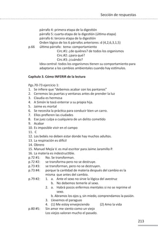 213
Sección de respuestas
párrafo 4: primera etapa de la digesƟón
párrafo 5: cuarta etapa de la digesƟón (úlƟma etapa)
párrafo 6: tercera etapa de la digesƟón
Orden lógico de los 6 párrafos anteriores: d (4,2,6,3,1,5)
p.66 úlƟmo párrafo: tema: comportamiento
Circ.#1: ¿de quiénes? de todos los organismos
Circ.#2: ¿para qué?
Circ.#3: ¿cuándo?
Idea central: todos los organismos Ɵenen su comportamiento para
adaptarse a los cambios ambientales cuando hay esơmulos.
Capítulo 3. Cómo INFERIR de la lectura
Pgs.70-73 ejercicio 1:
1. Se infiere que “debemos acabar con los pantanos”
2. Cerremos las puertas y ventanas antes de prender la luz
3. Claudia es hermosa
4. A Simón le tocó enterrar a su propia hija.
5. Jaime es mortal
6. Se necesita la prácƟca para conducir bien un carro.
7. Ellos prefieren las ciudades
8. Ese juez culpa a cualquiera de un delito comeƟdo
9. Acabar
10. Es imposible vivir en el campo
11. C
12. Los bebés no deben estar donde hay muchos adultos.
13. La respiración es diİcil
14. Obrero
15. Manuel Mejía V. es mal escritor para Jaime Jaramillo P.
16. La materia es indestrucƟble.
p.72 #1: No. Se transforman.
p.72 #2: se transforma pero no se destruye.
p.73 #3: se transforman, pero no se destruyen.
p.73 #4: porque la canƟdad de materia después del cambio es la
misma que antes del cambio.
p.79 #2: 1. a. Ante el sexo no sirve la lógica del avestruz
b. No debemos temerle al sexo.
2. a. Habrá pocos enfermos mentales si no se reprime el
sexo.
b. Abramos los ojos y, sin miedo, comprendamos la pasión.
3. Llevemos el paraguas
4. (1) Me estoy envejeciendo (2) Amo la vida
p.80 #5: Sin amor me siento como un viejo
Los viejos valoran mucho el pasado.
 