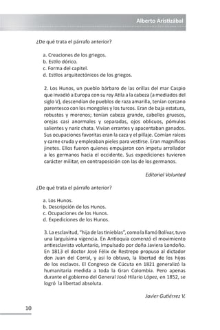 Alberto ArisƟzábal
10
¿De qué trata el párrafo anterior?
a. Creaciones de los griegos.
b. EsƟlo dórico.
c. Forma del capitel.
d. EsƟlos arquitectónicos de los griegos.
2. Los Hunos, un pueblo bárbaro de las orillas del mar Caspio
que invadió a Europa con su rey AƟla a la cabeza (a mediados del
siglo V), descendían de pueblos de raza amarilla, tenían cercano
parentesco con los mongoles y los turcos. Eran de baja estatura,
robustos y morenos; tenían cabeza grande, cabellos gruesos,
orejas casi anormales y separadas, ojos oblicuos, pómulos
salientes y nariz chata. Vivían errantes y apacentaban ganados.
Sus ocupaciones favoritas eran la caza y el pillaje. Comían raíces
y carne cruda y empleaban pieles para vesƟrse. Eran magníficos
jinetes. Ellos fueron quienes empujaron con ímpetu arrollador
a los germanos hacia el occidente. Sus expediciones tuvieron
carácter militar, en contraposición con las de los germanos.
Editorial Voluntad
¿De qué trata el párrafo anterior?
a. Los Hunos.
b. Descripción de los Hunos.
c. Ocupaciones de los Hunos.
d. Expediciones de los Hunos.
3.Laesclavitud,“hijadelasƟnieblas”,comolallamóBolívar,tuvo
una larguísima vigencia. En AnƟoquia comenzó el movimiento
anƟesclavista voluntario, impulsado por doña Javiera Londoño.
En 1813 el doctor José Félix de Restrepo propuso al dictador
don Juan del Corral, y así lo obtuvo, la libertad de los hijos
de los esclavos. El Congreso de Cúcuta en 1821 generalizó la
humanitaria medida a toda la Gran Colombia. Pero apenas
durante el gobierno del General José Hilario López, en 1852, se
logró la libertad absoluta.
Javier GuƟérrez V.
 