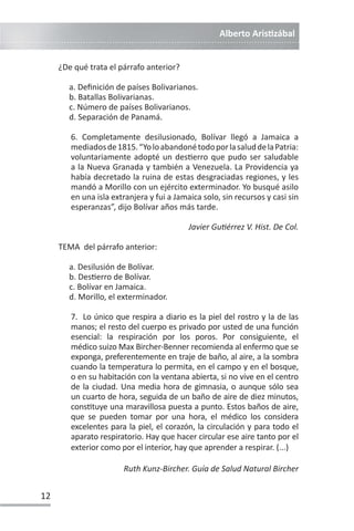 Alberto ArisƟzábal
12
¿De qué trata el párrafo anterior?
a. Definición de países Bolivarianos.
b. Batallas Bolivarianas.
c. Número de países Bolivarianos.
d. Separación de Panamá.
6. Completamente desilusionado, Bolívar llegó a Jamaica a
mediadosde1815.“YoloabandonétodoporlasaluddelaPatria:
voluntariamente adopté un desƟerro que pudo ser saludable
a la Nueva Granada y también a Venezuela. La Providencia ya
había decretado la ruina de estas desgraciadas regiones, y les
mandó a Morillo con un ejército exterminador. Yo busqué asilo
en una isla extranjera y fui a Jamaica solo, sin recursos y casi sin
esperanzas”, dijo Bolívar años más tarde.
Javier GuƟérrez V. Hist. De Col.
TEMA del párrafo anterior:
a. Desilusión de Bolívar.
b. DesƟerro de Bolívar.
c. Bolívar en Jamaica.
d. Morillo, el exterminador.
7. Lo único que respira a diario es la piel del rostro y la de las
manos; el resto del cuerpo es privado por usted de una función
esencial: la respiración por los poros. Por consiguiente, el
médico suizo Max Bircher-Benner recomienda al enfermo que se
exponga, preferentemente en traje de baño, al aire, a la sombra
cuando la temperatura lo permita, en el campo y en el bosque,
o en su habitación con la ventana abierta, si no vive en el centro
de la ciudad. Una media hora de gimnasia, o aunque sólo sea
un cuarto de hora, seguida de un baño de aire de diez minutos,
consƟtuye una maravillosa puesta a punto. Estos baños de aire,
que se pueden tomar por una hora, el médico los considera
excelentes para la piel, el corazón, la circulación y para todo el
aparato respiratorio. Hay que hacer circular ese aire tanto por el
exterior como por el interior, hay que aprender a respirar. (...)
Ruth Kunz-Bircher. Guía de Salud Natural Bircher
 