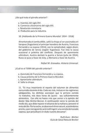 Alberto ArisƟzábal
14
¿De qué trata el párrafo anterior?
a. Inventos del siglo XVI.
b. Comercio ultramarino del siglo XVI.
c. Revolución monetaria.
d. Productos para la industria.
10. (Hablando de la Primera Guerra Mundial: 1914 - 1918)
Amontonado el combusƟble, saltó la chispa al ser asesinados en
Sarajevo (Yugoslavia) el príncipe heredero de Austria, Francisco
Fernando y su esposa (1914), con la complicidad, según dicen,
del gobierno de Servia (región Yugoslava). Fue ésta la causa
ocasional o próxima del conflicto. Después de apremiante
ulƟmátum, Austria declaró la guerra a Servia (julio de 1914);
Rusia se puso a favor de ésta, y Alemania a favor de Austria.
Rafael M. Granados. Historia Universal.
¿Cuál es el TEMA del párrafo anterior?
a. Asesinato de Francisco Fernando y su esposa.
b. Causa próxima de la Primera Guerra Mundial.
c. Apremiante ulƟmátum.
d. Salta la chispa.
11. “Es muy importante el reparto del volumen de alimentos
consumidos durante el día. Cada vez más, incluso en los regímenes
adelgazantes, los dieƟstas aconsejan que la primera comida
-la matuƟna, tras doce horas de ayuno- sea suficientemente
alimenƟcia. Con ello no hacen más que unirse a la opinión del
doctor Max Bircher-Benner. A conƟnuación viene la comida del
medio día, que debe reparar el esfuerzo de la mañana y prevenir el
restodeldía.Porlanoche,seobservaelritmonatural,acostándonos
pronto,yporconsiguienteseráinúƟlingerirunacomidademasiado
copiosa, que perjudicará sin duda nuestro descanso”.
Ruth Kunz - Bircher
Guía de Salud Natural Bircher
 