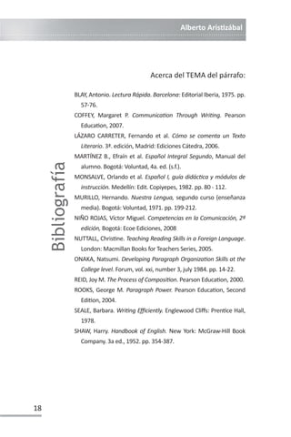 Alberto ArisƟzábal
18
Acerca del TEMA del párrafo:
BLAY, Antonio. Lectura Rápida. Barcelona: Editorial Iberia, 1975. pp.
57-76.
COFFEY, Margaret P. CommunicaƟon Through WriƟng. Pearson
EducaƟon, 2007.
LÁZARO CARRETER, Fernando et al. Cómo se comenta un Texto
Literario. 3ª. edición, Madrid: Ediciones Cátedra, 2006.
MARTÍNEZ B., Efraín et al. Español Integral Segundo, Manual del
alumno. Bogotá: Voluntad, 4a. ed. (s.f.).
MONSALVE, Orlando et al. Español I, guía didácƟca y módulos de
instrucción. Medellín: Edit. Copiyepes, 1982. pp. 80 - 112.
MURILLO, Hernando. Nuestra Lengua, segundo curso (enseñanza
media). Bogotá: Voluntad, 1971. pp. 199-212.
NIÑO ROJAS, Víctor Miguel. Competencias en la Comunicación, 2ª
edición, Bogotá: Ecoe Ediciones, 2008
NUTTALL, ChrisƟne. Teaching Reading Skills in a Foreign Language.
London: Macmillan Books for Teachers Series, 2005.
ONAKA, Natsumi. Developing Paragraph OrganizaƟon Skills at the
College level. Forum, vol. xxi, number 3, july 1984. pp. 14-22.
REID, Joy M. The Process of ComposiƟon. Pearson EducaƟon, 2000.
ROOKS, George M. Paragraph Power. Pearson EducaƟon, Second
EdiƟon, 2004.
SEALE, Barbara. WriƟng Eĸciently. Englewood Cliīs: PrenƟce Hall,
1978.
SHAW, Harry. Handbook of English. New York: McGraw-Hill Book
Company. 3a ed., 1952. pp. 354-387.
Bibliografía
 