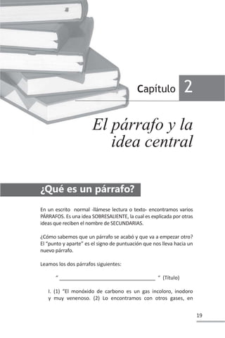 19
En un escrito normal -llámese lectura o texto- encontramos varios
PÁRRAFOS. Es una idea SOBRESALIENTE, la cual es explicada por otras
ideas que reciben el nombre de SECUNDARIAS.
¿Cómo sabemos que un párrafo se acabó y que va a empezar otro?
El “punto y aparte” es el signo de puntuación que nos lleva hacia un
nuevo párrafo.
Leamos los dos párrafos siguientes:
“ __________________________________ “ (Título)
I. (1) “El monóxido de carbono es un gas incoloro, inodoro
y muy venenoso. (2) Lo encontramos con otros gases, en
Capítulo 2
El párrafo y la
idea central
¿Qué es un párrafo?
 