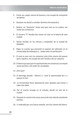 Alberto ArisƟzábal
28
3. Como ves, papá, estuve de buenas y me escapé de semejante
accidente.
4. Siempre me decidí a estudiar Química FarmacéuƟca.
5. Beatriz, un “bizcocho” hasta raro que vive en mi cuadra, me
invitó con insistencia.
6. El número “5” llevaba dos meses sin caer en la lotería de esta
ciudad.
7. Veinte heridos en las clínicas y hospitales de la ciudad de
Medellín.
8 Papá, te cuento que presenté el examen de admisión en la
Universidad de AnƟoquia y... ¡todo salió a la perfección!
9. El caso es que casi me convence esta chica acerca del paseo;
pero, siquiera, me escapé de salir herido o de ser calavera.
10. El lotero que pasa por mi apartamento me convenció, le compré
varios quintos y ahí están los resultados.
11. ¿Por qué?
12. El domingo pasado - febrero 3 - tuve la oportunidad de ir a
pasear en bus.
13. La Universidad Ɵene laboratorios bien dotados para llevar a
cabo esta labor.
14. Por el mucho recargo en el estudio, decidí no salir de la
ciudad.
15. Después te cuento más cosas acerca de esta vida de estudiante
juicioso.
16. Y, moƟvado por una fuerza extraña, me hice cliente del lotero.
 