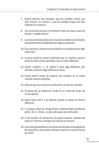 31
Capítulo 2. El párrafo y la idea central
7. Podría decirse, por ejemplo, que los vesƟdos cortos son
más frescos en verano y que los vesƟdos largos son más
calientes en invierno.
8. Les incomoda ponerse el uniforme todos los días o que las
llamen “vesƟdo eterno”.
9. LamúsicaextranjerayloscarrosnuevosyrápidossonuƟlizados
como elementos de disƟnción por algunas personas.
10. Esas personas sienten la necesidad de la variedad como algo
imperioso.
11. A veces usted se siente incómodo con un vesƟdo y quiere
ponerse otro menos apretado o de un color diferente.
12. Usted impacta a la gente si hace algo diferente, por
ejemplo: ponerse algo exclusivo y único.
13. Usted podría tratar de explicar los cambios en la moda
usando razones prácƟcas.
14. Muchas personas llaman la atención a través del calzado.
15. El deseo de ser diferente incide en el modo de vesƟr de
mucha gente.
16. Usted hace sufrir a los demás cuando se peina en forma
diferente.
17. Y, aunque usted no tenga dinero, debe atender los úlƟmos
gritos de la moda, so pena de pasar por anƟcuado.
18. A los dueños de almacenes les gusta mostrar vesƟdos de
baño en invierno y abrigos de invierno en verano.
19. LasempresastexƟleras,losalmacenesderopa,losprogramas
de televisión y las revistas influyen mucho en nuestra forma
de vesƟr.
 