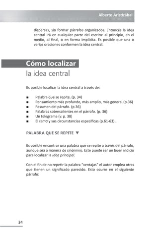 Alberto ArisƟzábal
34
dispersas, sin formar párrafos organizados. Entonces la idea
central irá en cualquier parte del escrito: al principio, en el
medio, al final, o en forma implícita. Es posible que una o
varias oraciones conformen la idea central.
Cómo localizar
la idea central
Es posible localizar la idea central a través de:
Ŷ Palabra que se repite. (p. 34)
Ŷ Pensamiento más profundo, más amplio, más general.(p.36)
Ŷ Resumen del párrafo. (p.36)
Ŷ Palabras sobresalientes en el párrafo. (p. 36)
Ŷ Un telegrama (v. p. 38)
Ŷ El tema y sus circunstancias específicas (p.61-63) .
PALABRA QUE SE REPITE d
Es posible encontrar una palabra que se repite a través del párrafo,
aunque sea a manera de sinónimo. Este puede ser un buen indicio
para localizar la idea principal.
Con el fin de no repeƟr la palabra “ventajas” el autor emplea otras
que Ɵenen un significado parecido. Esto ocurre en el siguiente
párrafo:
 