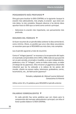 Alberto ArisƟzábal
36
PENSAMIENTO MÁS PROFUNDOd
Otra guía para localizar la IDEA CENTRAL es la siguiente: busque la
oración más sobresaliente, más amplia, la oración que viene con
más datos, la más completa. Después observe si las demás ideas
apuntan hacia la IDEA que se tomó como central o principal.
- Seleccione la oración más importante, con pensamiento más
profundo.
RESUMEN DEL PÁRRAFO d
Un buen resumen de un párrafo debe contener la idea central de él,
como mínimo. Ahora, es posible que una o dos ideas secundarias
se necesiten para que el RESUMEN sea más claro, más completo.
Lea el párrafo siguiente y trate de resumirlo:
Como el “milagro japonés” se reconoce a la recuperación del Japón
en el período comprendido entre 1945 y 1960, toda vez que pasó de
ser un país vencido, arruinado e invadido, a un país independiente,
poderoso y rico. El “milagro”, como en todos estos casos, se debe
al trabajo de los japoneses. Ellos iniciaron un gigantesco desarrollo
industrial que los ha colocado a la cabeza de los países del
mundo. ¿Quién no conoce radios, televisores, grabadoras, carros,
locomotoras, etc., de fabricación japonesa?
Tomado y adaptado de: Manuel Lucena Salmoral.
Conozcamos la Historia
UƟlice entre 10 y 15 palabras para RESUMIR el párrafo anterior.
______________________________________________________
______________________________________________________
PALABRAS SOBRESALIENTES d
En cada párrafo hay varias palabras que son claves para la
comprensión del mensaje sobresaliente o principal; con ellas el
lector puede elaborar la IDEA CENTRAL.
 