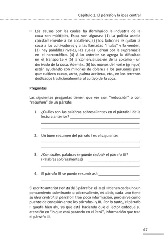 47
Capítulo 2. El párrafo y la idea central
III. Las causas por las cuales ha disminuido la industria de la
coca son múlƟples. Estas son algunas: (1) La policía asedia
constantemente a los cocaleros; (2) los ladrones le quitan la
coca a los culƟvadores y a las llamadas “mulas” y la venden;
(3) hay pandillas rivales, las cuales luchan por la supremacía
en el narcotráfico. (4) A lo anterior se agrega la dificultad
en el transporte y (5) la comercialización de la cocaína - un
derivado de la coca. Además, (6) los monos del norte (gringos)
están ayudando con millones de dólares a los peruanos para
que culƟven cacao, arroz, palma aceitera, etc., en los terrenos
dedicados tradicionalmente al culƟvo de la coca.
Preguntas
Las siguientes preguntas Ɵenen que ver con “reducción” o con
“resumen” de un párrafo:
1. ¿Cuáles son las palabras sobresalientes en el párrafo I de la
lectura anterior? __________________________________
________________________________________________
________________________________________________
2. Un buen resumen del párrafo I es el siguiente:
________________________________________________
________________________________________________
3. ¿Con cuáles palabras se puede reducir el párrafo III?
(Palabras sobresalientes) _________________________
________________________________________________
4. El párrafo III se puede resumir así: ____________________
________________________________________________
El escrito anterior consta de 3 párrafos: el I y el III Ɵenen cada uno un
pensamiento culminante o sobresaliente, es decir, cada uno Ɵene
su idea central. El párrafo II trae poca información, pero sirve como
puente de conexión entre los párrafos I y III. Por lo tanto, el párrafo
II queda bien ahí, ya que está haciendo que el lector enfoque su
atención en “lo que está pasando en el Perú”, información que trae
el párrafo III.
 