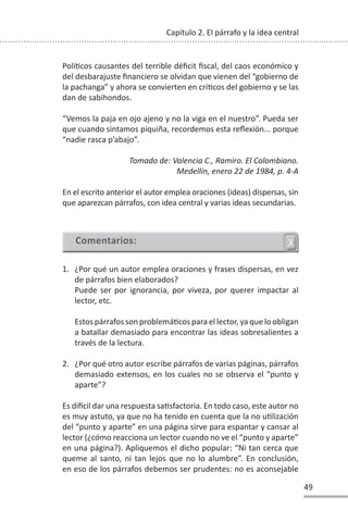 49
Capítulo 2. El párrafo y la idea central
PolíƟcos causantes del terrible déficit fiscal, del caos económico y
del desbarajuste financiero se olvidan que vienen del “gobierno de
la pachanga” y ahora se convierten en críƟcos del gobierno y se las
dan de sabihondos.
“Vemos la paja en ojo ajeno y no la viga en el nuestro”. Pueda ser
que cuando sintamos piquiña, recordemos esta reflexión... porque
“nadie rasca p’abajo”.
Tomado de: Valencia C., Ramiro. El Colombiano.
Medellín, enero 22 de 1984, p. 4-A
En el escrito anterior el autor emplea oraciones (ideas) dispersas, sin
que aparezcan párrafos, con idea central y varias ideas secundarias.
1. ¿Por qué un autor emplea oraciones y frases dispersas, en vez
de párrafos bien elaborados?
Puede ser por ignorancia, por viveza, por querer impactar al
lector, etc.
Estos párrafos son problemáƟcos para el lector, ya que lo obligan
a batallar demasiado para encontrar las ideas sobresalientes a
través de la lectura.
2. ¿Por qué otro autor escribe párrafos de varias páginas, párrafos
demasiado extensos, en los cuales no se observa el “punto y
aparte”?
Es diİcil dar una respuesta saƟsfactoria. En todo caso, este autor no
es muy astuto, ya que no ha tenido en cuenta que la no uƟlización
del “punto y aparte” en una página sirve para espantar y cansar al
lector (¿cómo reacciona un lector cuando no ve el “punto y aparte”
en una página?). Apliquemos el dicho popular: “Ni tan cerca que
queme al santo, ni tan lejos que no lo alumbre”. En conclusión,
en eso de los párrafos debemos ser prudentes: no es aconsejable
 