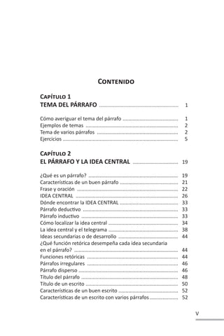 V
CONTENIDO
CAPÍTULO 1
TEMA DEL PÁRRAFO .............................................................. 1
Cómo averiguar el tema del párrafo ....................................... 1
Ejemplos de temas ................................................................. 2
Tema de varios párrafos ......................................................... 2
Ejercicios ................................................................................. 5
CAPÍTULO 2
EL PÁRRAFO Y LA IDEA CENTRAL ................................ 19
¿Qué es un párrafo? ............................................................... 19
CaracterísƟcas de un buen párrafo ......................................... 21
Frase y oración ....................................................................... 22
IDEA CENTRAL ........................................................................ 26
Dónde encontrar la IDEA CENTRAL ......................................... 33
Párrafo deducƟvo ................................................................... 33
Párrafo inducƟvo .................................................................... 33
Cómo localizar la idea central ................................................. 34
La idea central y el telegrama ................................................. 38
Ideas secundarias o de desarrollo .......................................... 44
¿Qué función retórica desempeña cada idea secundaria
en el párrafo? ......................................................................... 44
Funciones retóricas ................................................................ 44
Párrafos irregulares ................................................................ 46
Párrafo disperso ...................................................................... 46
Título del párrafo .................................................................... 48
Título de un escrito ................................................................. 50
CaracterísƟcas de un buen escrito .......................................... 52
CaracterísƟcas de un escrito con varios párrafos .................... 52
 