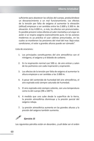 Alberto ArisƟzábal
60
suficiente para abastecer las células del cuerpo, produciéndose
un desvanecimiento o un mal funcionamiento. Los efectos
de la tensión por falta de oxígeno al aumentar la elevación
(alƟtud) empiezan a ser senƟdos entre los 2.600 y 3.300 m. de
elevación. A los 4.000 m., o más, los efectos son pronunciados.
Es posible prevenir estos efectos al subir montañas o al viajar en
avión si se respira oxígeno esencialmente puro. En los aviones
modernos es ya prácƟca el usar cabinas presurizadas, en las
cuales se manƟenen las presiones del nivel del mar. Bajo estas
condiciones, el volar a grandes alturas puede ser cómodo”.
Lista de oraciones:
1. Los principales consƟtuyentes del aire atmosférico son el
nitrógeno, el oxígeno y el dióxido de carbono.
2. En la respiración normal casi 500 cc. de aire entran y salen
de los pulmones con cada inspiración y espiración.
3. Los efectos de la tensión por falta de oxígeno al aumentar la
altura empiezan a ser senƟdos a los 3.000 m.
4. A pesar del contenido de humedad del aire atmosférico, el
aire espirado está siempre saturado de humedad.
5. El aire espirado está siempre caliente, con una temperatura
como la del cuerpo (98 a 100°F).
6. A medida que uno sube desde la superficie de la Ɵerra,
la presión atmosférica disminuye y la presión parcial del
oxígeno rebaja.
7. La presión atmosférica aumenta en las grandes alturas y la
presión del oxígeno también aumenta.

Ejercicio 15
Los siguientes párrafos están en desorden, ¿cuál debe ser el orden
 