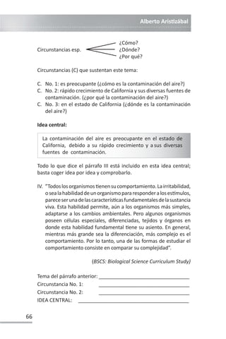 Alberto ArisƟzábal
66
¿Cómo?
Circunstancias esp. ¿Dónde?
¿Por qué?
Circunstancias (C) que sustentan este tema:
C. No. 1: es preocupante (¿cómo es la contaminación del aire?)
C. No. 2: rápido crecimiento de California y sus diversas fuentes de
contaminación. (¿por qué la contaminación del aire?)
C. No. 3: en el estado de California (¿dónde es la contaminación
del aire?)
Idea central:
La contaminación del aire es preocupante en el estado de
California, debido a su rápido crecimiento y a sus diversas
fuentes de contaminación.
Todo lo que dice el párrafo III está incluido en esta idea central;
basta coger idea por idea y comprobarlo.
IV. ”TodoslosorganismosƟenensucomportamiento.Lairritabilidad,
osealahabilidaddeunorganismopararesponderalosesơmulos,
pareceserunadelascaracterísƟcasfundamentalesdelasustancia
viva. Esta habilidad permite, aún a los organismos más simples,
adaptarse a los cambios ambientales. Pero algunos organismos
poseen células especiales, diferenciadas, tejidos y órganos en
donde esta habilidad fundamental Ɵene su asiento. En general,
mientras más grande sea la diferenciación, más complejo es el
comportamiento. Por lo tanto, una de las formas de estudiar el
comportamiento consiste en comparar su complejidad”.
(BSCS: Biological Science Curriculum Study)
Tema del párrafo anterior: ________________________________
Circunstancia No. 1: ________________________________
Circunstancia No. 2: ________________________________
IDEA CENTRAL: _______________________________________
 