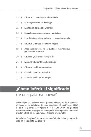 85
Capítulo 3. Cómo inferir de la lectura
13. ( ) Eduardo no es el esposo de Marcela.
14. ( ) El diálogo ocurre un domingo.
15. ( ) Martha es paisana de Orlando.
16. ( ) Los vallunos son negociantes y astutos.
17. ( ) La solución es viajar en bus y no molestar a nadie.
18. ( ) Eduardo cree que Marcela es ingenua.
19. ( ) A los hijos mayores no les gusta acompañar a sus
padres en los paseos.
20. ( ) Eduardo y Marcela son esposos.
21. ( ) Marcela y Eduardo son hermanos.
22. ( ) Eduardo conİa en los amigos.
23. ( ) Orlando Ɵene un carro alto.
24. ( ) Marcela conİa en los amigos.
¿Cómo inferir el significado
de una palabra nueva?
Si en un párrafo encuentro una palabra NUEVA, no debo acudir al
diccionario inmediatamente para averiguar el significado. ¿Qué
debo hacer, entonces? Aprovechar el CONTEXTO: las palabras
que están antes y las que están después de esa palabra nueva me
ayudan a INFERIR su significado. Veamos un ejemplo:
La palabra “voghwn” no existe en español; sin embargo, démosle
vida en el siguiente CONTEXTO:
 