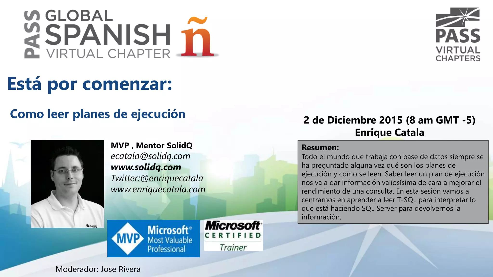 Como leer planes de ejecución 2 de Diciembre 2015 (8 am GMT -5)
Enrique Catala
Resumen:
Todo el mundo que trabaja con base de datos siempre se
ha preguntado alguna vez qué son los planes de
ejecución y como se leen. Saber leer un plan de ejecución
nos va a dar información valiosísima de cara a mejorar el
rendimiento de una consulta. En esta sesión vamos a
centrarnos en aprender a leer T-SQL para interpretar lo
que está haciendo SQL Server para devolvernos la
información.
Está por comenzar:
Moderador: Jose Rivera
MVP , Mentor SolidQ
ecatala@solidq.com
www.solidq.com
Twitter:@enriquecatala
www.enriquecatala.com
 