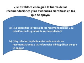 Evaluar la Validez de una GPC¿Es rigurosa la metodología elegida para su elaboración?Se ha realizado una revisión bibliográfica eshaustiva, actualizada y reproducible?Hay entidades y sitios conocidos por la calidad de las GPC que difunden y además ayudan a localizar documentos elaborados con metodología MBEUna GPC es válida si aporta bibliografía exhaustiva y actual, si aborda todos los aspectos y opciones posibles además de sus repercusiones, si el método elegido para adoptar acuerdos sobre recomendaciones es explícito y exento de sesgos y si ha sido sometida a evaluación por agentes externos