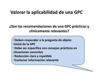 Evaluar la Validez de una GPC¿Es rigurosa la metodología elegida para su elaboración?b) ¿Se han considerado todas las opciones de manejo y sus repercusiones en los pacientes?c) ¿Se ha seguido algún método estructurado para establecer los acuerdos sobre las distintas recomendaciones?d) ¿Ha sido sometida a una revisión externa por expertos y ha sido comprobada?