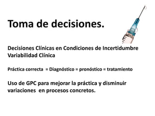 Toma de decisiones.Decisiones Clínicas en Condiciones de Incertidumbre Variabilidad Clínica Práctica correcta  = Diagnóstico = pronóstico = tratamientoUso de GPC para mejorar la práctica y disminuir variaciones  en procesos concretos.