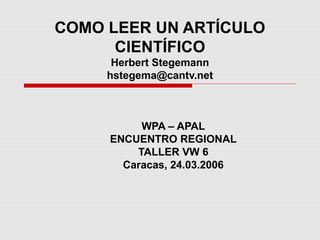 COMO LEER UN ARTÍCULO
CIENTÍFICO
Herbert Stegemann
hstegema@cantv.net
WPA – APAL
ENCUENTRO REGIONAL
TALLER VW 6
Caracas, 24.03.2006
 