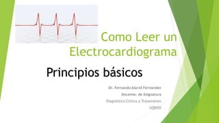 Como Leer un
Electrocardiograma
Dr. Fernando Alavid Fernández
Docente: de Asignatura
Diagnóstico Clínico y Tratamiento
UQROO
Principios básicos
 