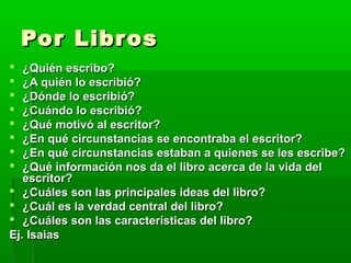 Por Libr os
¿Quién escribo?
¿A quién lo escribió?
¿Dónde lo escribió?
¿Cuándo lo escribió?
¿Qué motivó al escritor?
¿En qué circunstancias se encontraba el escritor?
¿En qué circunstancias estaban a quienes se les escribe?
¿Qué información nos da el libro acerca de la vida del
escritor?
 ¿Cuáles son las principales ideas del libro?
 ¿Cuál es la verdad central del libro?
 ¿Cuáles son las características del libro?
Ej. Isaias









 