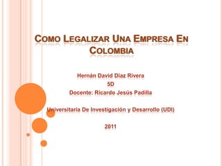 COMO LEGALIZAR UNA EMPRESA EN
          COLOMBIA

             Hernán David Díaz Rivera
                         5D
          Docente: Ricardo Jesús Padilla


  Universitaria De Investigación y Desarrollo (UDI)


                        2011
 