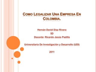 COMO LEGALIZAR UNA EMPRESA EN
         COLOMBIA.

           Hernán David Díaz Rivera
                       5D
        Docente: Ricardo Jesús Padilla


Universitaria De Investigación y Desarrollo (UDI)


                      2011
 