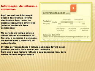 Informação  de leituras e consumosAqui encontrará informação acerca das últimas leituras efectuadas, bem como da energia consumida entre elas (valores dentro da área sombreada).No período de tempo entre a última leitura e a emissão da factura, o consumo é estimado, de acordo com o histórico de cada cliente.O valor correspondente á leitura estimada deverá estar próximo do valor indicado no seu contador.Para que a sua factura reflicta o seu consumo real, deve enviar leituras regularmente.