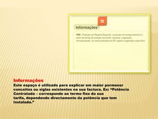 InformaçõesEste espaço é utilizado para explicar em maior pormenor conceitos ou siglas existentes na sua factura. Ex: “Potência Contratada – corresponde ao termo fixo da sua tarifa, dependendo directamente da potência que tem instalada.”