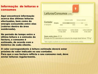 Informação  de leituras e consumosAqui encontrará informação acerca das últimas leituras efectuadas, bem como da energia consumida entre elas (valores dentro da área sombreada).No período de tempo entre a última leitura e a emissão da factura, o consumo é estimado, de acordo com o histórico de cada cliente.O valor correspondente á leitura estimada deverá estar próximo do valor indicado no seu contador.Para que a sua factura reflicta o seu consumo real, deve enviar leituras regularmente.