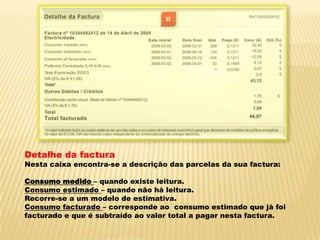 Detalhe da facturaNesta caixa encontra-se a descrição das parcelas da sua factura:Consumo medido – quando existe leitura.Consumo estimado – quando não há leitura.Recorre-se a um modelo de estimativa.Consumo facturado – corresponde ao  consumo estimado que já foi facturado e que é subtraído ao valor total a pagar nesta factura.