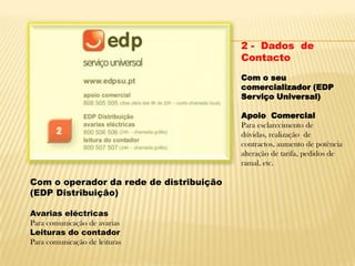 2 -  Dados  de ContactoCom o seu comercializador (EDP Serviço Universal) Apoio  ComercialPara esclarecimento de dúvidas, realização  de contractos, aumento de potência alteração de tarifa, pedidos de ramal, etc.Com o operador da rede de distribuição (EDP Distribuição)Avarias eléctricasPara comunicação de avariasLeituras do contadorPara comunicação de leituras