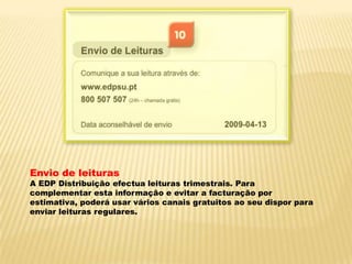 Envio de leiturasA EDP Distribuição efectua leituras trimestrais. Para complementar esta informação e evitar a facturação por estimativa, poderá usar vários canais gratuitos ao seu dispor para enviar leituras regulares.