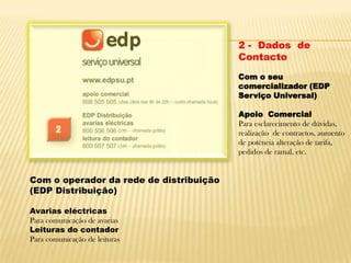 2 -  Dados  de ContactoCom o seu comercializador (EDP Serviço Universal) Apoio  ComercialPara esclarecimento de dúvidas, realização  de contractos, aumento de potência alteração de tarifa, pedidos de ramal, etc.Com o operador da rede de distribuição (EDP Distribuição)Avarias eléctricasPara comunicação de avariasLeituras do contadorPara comunicação de leituras