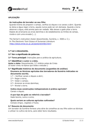 História
7.ºano
www.escolavirtual.pt © Escola Virtual 2 / 2
APLICAÇÃO
As instruções do lavrador ao seu filho
Quando tiveres de preparar o campo, verifica os diques e os canais a abrir. Quando
se deixa a água regar a terra, aquela nunca pode ser em demasia. Quando a terra
absorver a água, está pronta para ser vedada. Não deixes o gado pisar a terra.
Depois de arrancares as ervas daninhas e de estabeleceres os limites do campo,
nivela-o com uma enxada [...].
The farmer's instruction (Autor desconhecido, Suméria, c. 3000 a. C.).
In The Electronic Text Corpus of Sumerian Literature
(http://etcsl.orinst.ox.ac.uk/section5/tr563.htm)
1.º Ler o documento.
2.º Ver o significado de palavras.
3.º Tema principal: Instruções para a prática da agricultura.
4.º Identificar o autor e a data.
Autor e data: Desconhecido, 3.º milénio antes de Cristo
(O autor viveu na época que estás a estudar.)
5.º Significado histórico do documento (sugestões de análise)
Enumera as técnicas agrícolas dos lavradores da Suméria indicadas no
documento escrito.
1.º – Verificar canais e diques a abrir;
2.º– Regar a terra;
3.º– Vedar o campo;
4.º– Arrancar as ervas daninhas;
5.º– Nivelar a terra.
Indica duas construções indispensáveis à prática agrícola?
Canais e diques.
A que tipo de gado se referirá o lavrador?
Gado bovino, suíno e ovino.
Quais seriam as culturas agrícolas cultivadas?
Cereais (trigo), vegetais e frutos.
6.º Resumo do documento
Um lavrador da Suméria fornece uma série de conselhos ao seu filho sobre as técnicas
a utilizar no cultivo da terra, para obter bons resultados.
 
