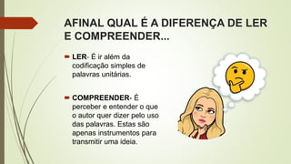 AFINAL QUAL É A DIFERENÇA DE LER
E COMPREENDER...
 LER- É ir além da
codificação simples de
palavras unitárias.
 COMPREENDER- É
perceber e entender o que
o autor quer dizer pelo uso
das palavras. Estas são
apenas instrumentos para
transmitir uma ideia.
 
