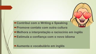 Contribui com o Writing e Speaking
Promove contato com outra cultura
Melhora a interpretação e raciocínio em inglês
Estimula a confiança com o novo idioma
Aumenta o vocabulário em inglês
 