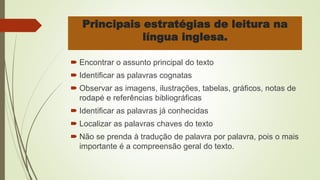 Principais estratégias de leitura na
língua inglesa.
 Encontrar o assunto principal do texto
 Identificar as palavras cognatas
 Observar as imagens, ilustrações, tabelas, gráficos, notas de
rodapé e referências bibliográficas
 Identificar as palavras já conhecidas
 Localizar as palavras chaves do texto
 Não se prenda à tradução de palavra por palavra, pois o mais
importante é a compreensão geral do texto.
 