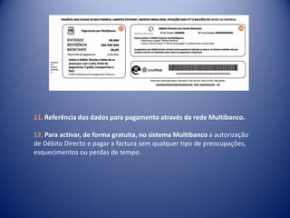 Referência dos dados para pagamento através da rede Multibanco.Para activar, de forma gratuita, no sistema Multibanco a autorização de Débito Directo e pagar a factura sem qualquer tipo de preocupações,esquecimentos ou perdas de tempo.