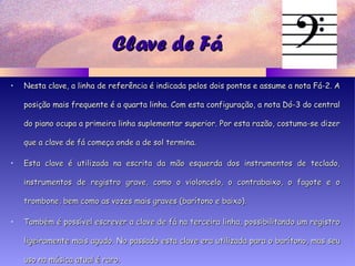 Clave de FáClave de Fá
• Nesta clave, a linha de referência é indicada pelos dois pontos e assume a nota Fá-2. ANesta clave, a linha de referência é indicada pelos dois pontos e assume a nota Fá-2. A
posição mais frequente é a quarta linha. Com esta configuração, a nota Dó-3 do centralposição mais frequente é a quarta linha. Com esta configuração, a nota Dó-3 do central
do piano ocupa a primeira linha suplementar superior. Por esta razão, costuma-se dizerdo piano ocupa a primeira linha suplementar superior. Por esta razão, costuma-se dizer
que a clave de fá começa onde a de sol termina.que a clave de fá começa onde a de sol termina.
• Esta clave é utilizada na escrita da mão esquerda dos instrumentos de teclado,Esta clave é utilizada na escrita da mão esquerda dos instrumentos de teclado,
instrumentos de registro grave, como o violoncelo, o contrabaixo, o fagote e oinstrumentos de registro grave, como o violoncelo, o contrabaixo, o fagote e o
trombone, bem como as vozes mais graves (barítono e baixo).trombone, bem como as vozes mais graves (barítono e baixo).
• Também é possível escrever a clave de fá na terceira linha, possibilitando um registroTambém é possível escrever a clave de fá na terceira linha, possibilitando um registro
ligeiramente mais agudo. No passado esta clave era utilizada para o barítono, mas seuligeiramente mais agudo. No passado esta clave era utilizada para o barítono, mas seu
uso na música atual é raro.uso na música atual é raro.
 