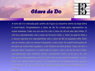 Clave de DoClave de Do
• A nota Dó-3 é indicada pelo centro da figura (o encontro entre os duas letraA nota Dó-3 é indicada pelo centro da figura (o encontro entre os duas letra
C invertidos). Originalmente a clave de dó foi criada para representar asC invertidos). Originalmente a clave de dó foi criada para representar as
vozes humanas. Cada voz era escrita com a clave de dó em uma das linhas. Ovozes humanas. Cada voz era escrita com a clave de dó em uma das linhas. O
altoalto era representado com a clave na terceira linha, oera representado com a clave na terceira linha, o tenortenor na quarta linha ena quarta linha e
oo mezzo-sopranomezzo-soprano era representado com a clave de Dó na segunda linha. Esteera representado com a clave de Dó na segunda linha. Este
uso se tornou cada vez menos frequente e esta clave foi substituída pelas deuso se tornou cada vez menos frequente e esta clave foi substituída pelas de
sol para as vozes mais agudas e a de fá para as mais graves. Hoje em dia, asol para as vozes mais agudas e a de fá para as mais graves. Hoje em dia, a
posição mais frequente é a mostrada na figura, com o dó na terceira linha,posição mais frequente é a mostrada na figura, com o dó na terceira linha,
representando uma tessitura média, exatamente entre as de sol e fá. Umrepresentando uma tessitura média, exatamente entre as de sol e fá. Um
dos únicos instrumentos a utilizar esta clave na sua escrita normal é a viola.dos únicos instrumentos a utilizar esta clave na sua escrita normal é a viola.
Esta clave também pode aparecer ocasionalmente em passagens mais agudasEsta clave também pode aparecer ocasionalmente em passagens mais agudas
do trombone. Seu uso vocal ainda é utilizado quando são utilizadas partiturasdo trombone. Seu uso vocal ainda é utilizado quando são utilizadas partituras
antigas.antigas.
 
