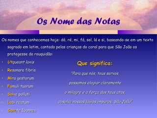 Os Nome das Notas
Os nomes que conhecemos hoje: dó, ré, mi, fá, sol, lá e si, baseando-se em um textoOs nomes que conhecemos hoje: dó, ré, mi, fá, sol, lá e si, baseando-se em um texto
sagrado em latim, cantado pelas crianças do coral para que São João ossagrado em latim, cantado pelas crianças do coral para que São João os
protegesse da rouquidão:protegesse da rouquidão:
• UtUtqueant laxisqueant laxis
• ReResonare fibrissonare fibris
• MiMira gestorumra gestorum
• FaFamuli tuorummuli tuorum
• SolSolve pollutive polluti
• LaLabi reatumbi reatum
• SanSanccte Ioanneste Ioannes
Que significa:Que significa:
"Para que nós, teus servos,"Para que nós, teus servos,
possamos elogiar claramentepossamos elogiar claramente
o milagre e a força dos teus atos,o milagre e a força dos teus atos,
absolve nossos lábios impuros, São João"absolve nossos lábios impuros, São João"
 