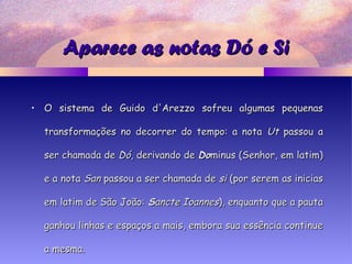 Aparece as notas Dó e SiAparece as notas Dó e Si
• O sistema de Guido d'Arezzo sofreu algumas pequenasO sistema de Guido d'Arezzo sofreu algumas pequenas
transformações no decorrer do tempo: a notatransformações no decorrer do tempo: a nota UtUt passou apassou a
ser chamada deser chamada de DóDó, derivando de, derivando de DoDominus (Senhor, em latim)minus (Senhor, em latim)
e a notae a nota SanSan passou a ser chamada depassou a ser chamada de sisi (por serem as inicias(por serem as inicias
em latim de São João:em latim de São João: SSancte Ioannesancte Ioannes), enquanto que a pauta), enquanto que a pauta
ganhou linhas e espaços a mais, embora sua essência continueganhou linhas e espaços a mais, embora sua essência continue
a mesma.a mesma.
 