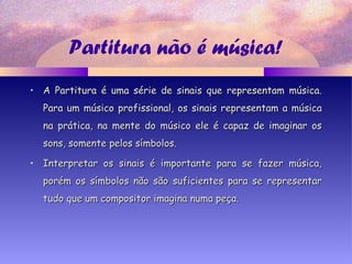 Partitura não é música!
• A Partitura é uma série de sinais que representam música.A Partitura é uma série de sinais que representam música.
Para um músico profissional, os sinais representam a músicaPara um músico profissional, os sinais representam a música
na prática, na mente do músico ele é capaz de imaginar osna prática, na mente do músico ele é capaz de imaginar os
sons, somente pelos símbolos.sons, somente pelos símbolos.
• Interpretar os sinais é importante para se fazer música,Interpretar os sinais é importante para se fazer música,
porém os símbolos não são suficientes para se representarporém os símbolos não são suficientes para se representar
tudo que um compositor imagina numa peça.tudo que um compositor imagina numa peça.
 