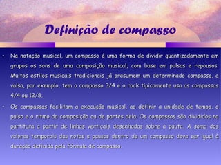 Definição de compasso
• Na notação musical, um compasso é uma forma de dividir quantizadamente emNa notação musical, um compasso é uma forma de dividir quantizadamente em
grupos os sons de uma composição musical, com base em pulsos e repousos.grupos os sons de uma composição musical, com base em pulsos e repousos.
Muitos estilos musicais tradicionais já presumem um determinado compasso, aMuitos estilos musicais tradicionais já presumem um determinado compasso, a
valsa, por exemplo, tem o compasso 3/4 e o rock tipicamente usa os compassosvalsa, por exemplo, tem o compasso 3/4 e o rock tipicamente usa os compassos
4/4 ou 12/8.4/4 ou 12/8.
• Os compassos facilitam a execução musical, ao definir a unidade de tempo, oOs compassos facilitam a execução musical, ao definir a unidade de tempo, o
pulso e o ritmo da composição ou de partes dela. Os compassos são divididos napulso e o ritmo da composição ou de partes dela. Os compassos são divididos na
partitura a partir de linhas verticais desenhadas sobre a pauta. A soma dospartitura a partir de linhas verticais desenhadas sobre a pauta. A soma dos
valores temporais das notas e pausas dentro de um compasso deve ser igual àvalores temporais das notas e pausas dentro de um compasso deve ser igual à
duração definida pela fórmula de compasso.duração definida pela fórmula de compasso.
 