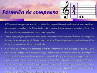 Fórmula de compasso
• A fórmula de compasso é escrita no início da composição ou de cada uma de suas seções eA fórmula de compasso é escrita no início da composição ou de cada uma de suas seções e
quando ocorre mudança de fórmula durante a música (nesse caso esta mudança é escritaquando ocorre mudança de fórmula durante a música (nesse caso esta mudança é escrita
diretamente no compasso que tem a nova duração).diretamente no compasso que tem a nova duração).
• Certas composições podem ter uma estrutura rítmica que alterna fórmulas de compassoCertas composições podem ter uma estrutura rítmica que alterna fórmulas de compasso
de uma forma sempre igual. Neste caso, todas as fórmulas podem ser indicadas no iníciode uma forma sempre igual. Neste caso, todas as fórmulas podem ser indicadas no início
da partitura ou da seção correspondente.da partitura ou da seção correspondente.
• A escolha da fórmula de compasso permite determinar uma pulsação à música. CadaA escolha da fórmula de compasso permite determinar uma pulsação à música. Cada
pulsação, oupulsação, ou tempotempo, tem a mesma duração. Geralmente o primeiro tempo de um compasso, tem a mesma duração. Geralmente o primeiro tempo de um compasso
é tocado de forma mais forte ou mais acentuada. Em alguns tipos de compasso, existeé tocado de forma mais forte ou mais acentuada. Em alguns tipos de compasso, existe
ainda um tempo com intensidade intermediária. Esta alternância de pulsos fortes eainda um tempo com intensidade intermediária. Esta alternância de pulsos fortes e
fracos cria uma sensação de repetição ou circularidade. Existem composições que nãofracos cria uma sensação de repetição ou circularidade. Existem composições que não
apresentam ritmo perceptível, chamadas composições comapresentam ritmo perceptível, chamadas composições com tempo livretempo livre. Para estas não é. Para estas não é
necessário utilizar fórmulas ou linhas de compasso na partitura.necessário utilizar fórmulas ou linhas de compasso na partitura.
 